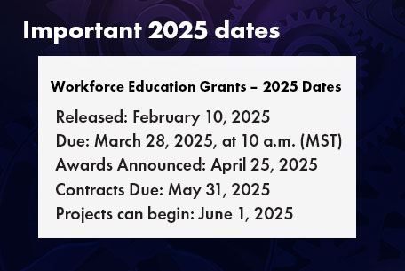 Workforce Education Grants â€” 2025 Dates. 
Released: February 10, 2025; Due: March 28, 2025, at 10 a.m. Mountain; Awards Announced: April 25, 2025; Contracts Due: May 31, 2025; Projects can begin: June 1, 2025