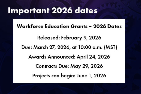 Important 2026 dates. Workforce Education Grants â€“ 2026 Dates
Released: February 9, 2026; Due: March 27, 2026, at 10:00 a.m. (MST); Awards Announced: April 24, 2026; 
Contracts Due: May 29, 2026; Projects can begin: June 1, 2026