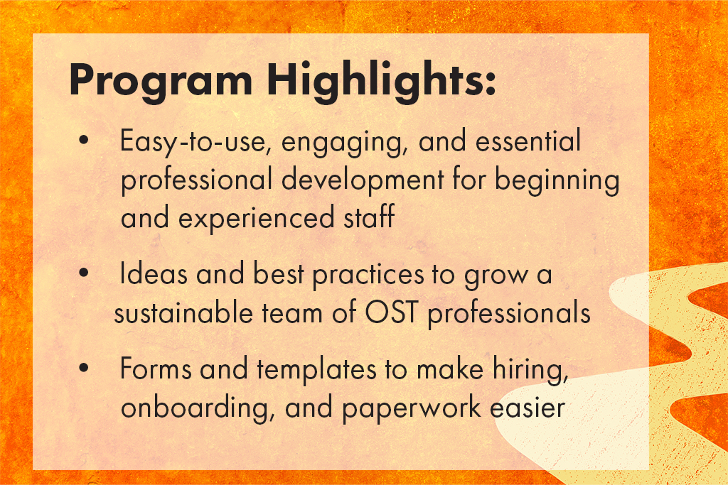Program Highlights. Easy-to-use, engaging, and essential professional development for beginning and experienced staff. Ideas and best practices to grow a sustainable team of OST professionals.Forms and templates to make hiring, onboarding, and paperwork easier.
